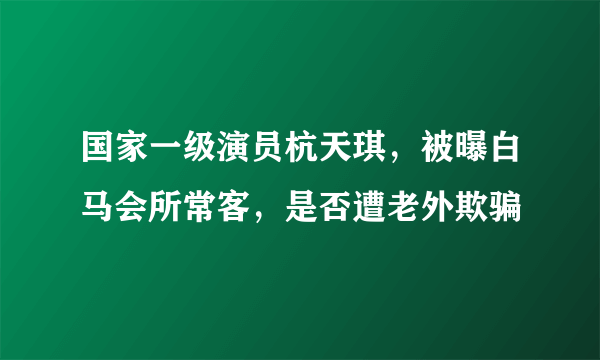 国家一级演员杭天琪，被曝白马会所常客，是否遭老外欺骗