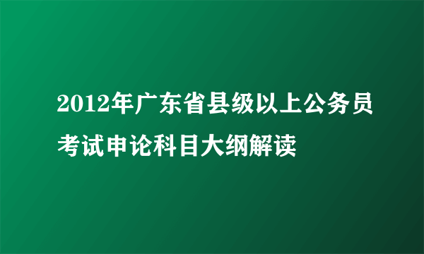 2012年广东省县级以上公务员考试申论科目大纲解读