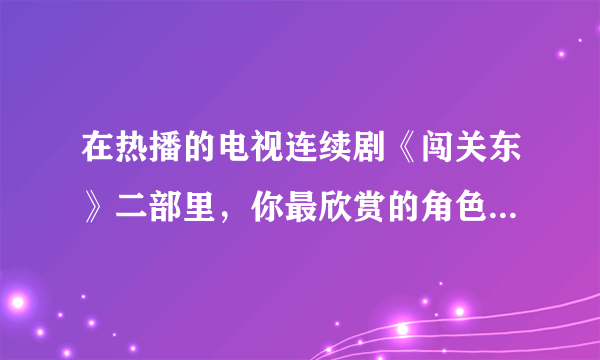 在热播的电视连续剧《闯关东》二部里，你最欣赏的角色是哪几个？