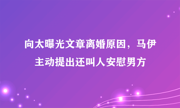 向太曝光文章离婚原因，马伊琍主动提出还叫人安慰男方