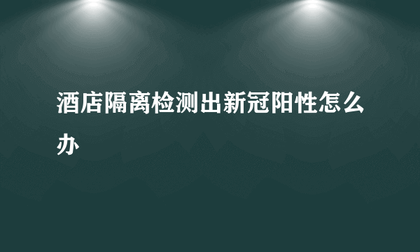 酒店隔离检测出新冠阳性怎么办