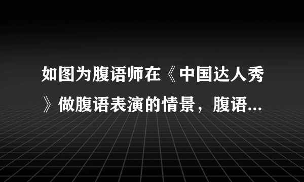 如图为腹语师在《中国达人秀》做腹语表演的情景，腹语师的嘴唇虽不动，但声音仍通过声带的______产生，现场观众被逗得捧腹大笑，说明声音可以传递______，电视机前的观众可以在屏幕上看到五颜六色的画面，这些颜色是红、______、蓝三种色光混合而成的。