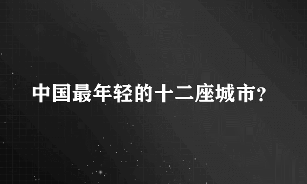 中国最年轻的十二座城市？