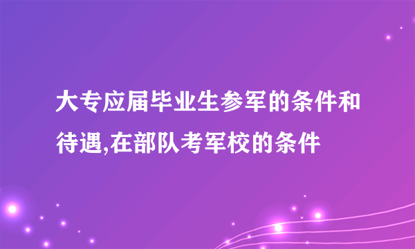 大专应届毕业生参军的条件和待遇,在部队考军校的条件