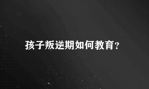 孩子叛逆期如何教育？