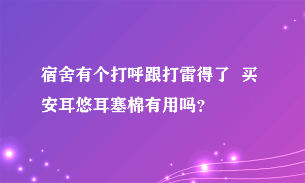 宿舍有个打呼跟打雷得了  买安耳悠耳塞棉有用吗？