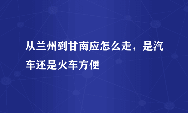 从兰州到甘南应怎么走，是汽车还是火车方便