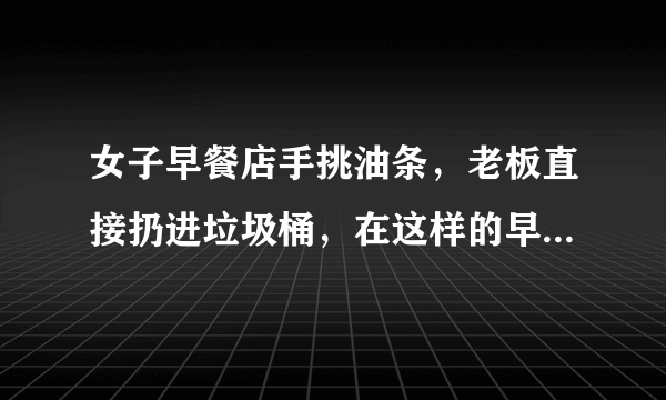 女子早餐店手挑油条，老板直接扔进垃圾桶，在这样的早餐店吃饭你放心吗？