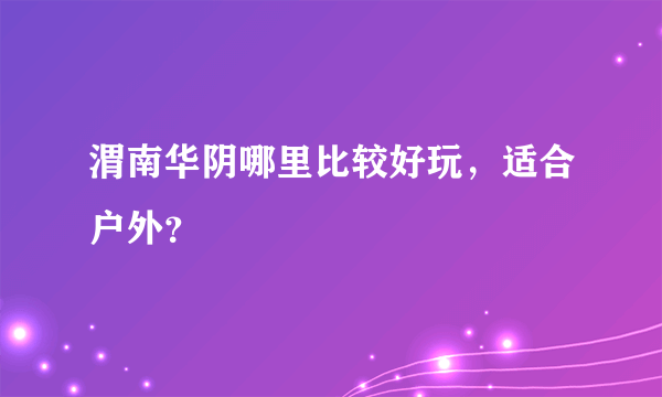 渭南华阴哪里比较好玩，适合户外？