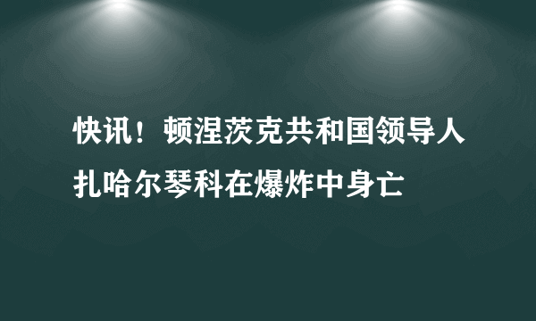 快讯！顿涅茨克共和国领导人扎哈尔琴科在爆炸中身亡