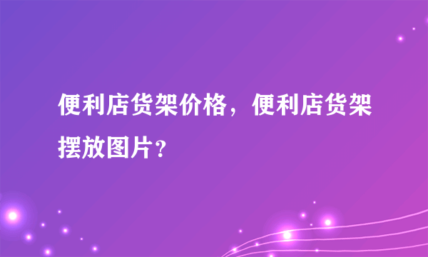 便利店货架价格，便利店货架摆放图片？