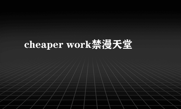 cheaper work禁漫天堂