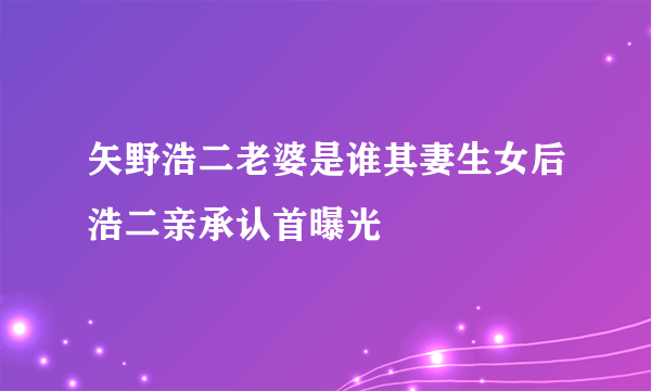 矢野浩二老婆是谁其妻生女后浩二亲承认首曝光