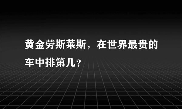 黄金劳斯莱斯，在世界最贵的车中排第几？