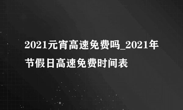 2021元宵高速免费吗_2021年节假日高速免费时间表