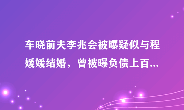 车晓前夫李兆会被曝疑似与程媛媛结婚，曾被曝负债上百亿，真爱？