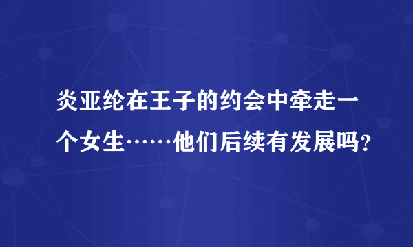 炎亚纶在王子的约会中牵走一个女生……他们后续有发展吗？