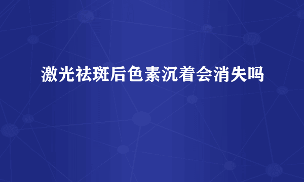 激光祛斑后色素沉着会消失吗