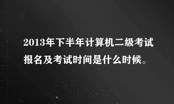 2013年下半年计算机二级考试报名及考试时间是什么时候。