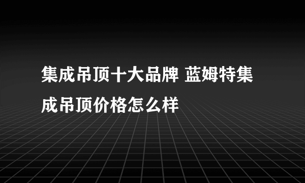 集成吊顶十大品牌 蓝姆特集成吊顶价格怎么样