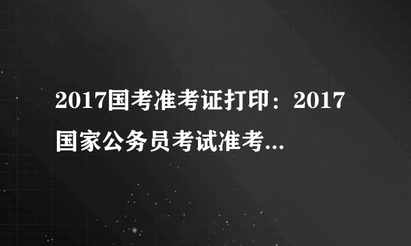 2017国考准考证打印：2017国家公务员考试准考证打印入口已开通(天津地区)