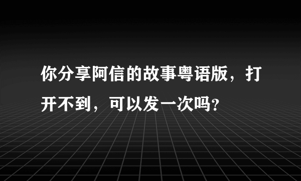 你分享阿信的故事粤语版，打开不到，可以发一次吗？