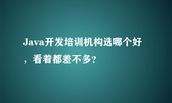 Java开发培训机构选哪个好，看着都差不多？