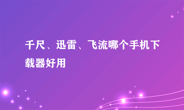 千尺、迅雷、飞流哪个手机下载器好用