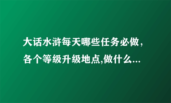 大话水浒每天哪些任务必做，各个等级升级地点,做什么可以赚银两,要求详细的..