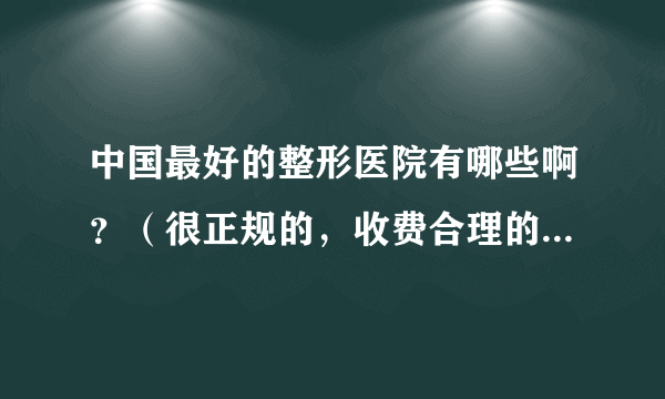 中国最好的整形医院有哪些啊？（很正规的，收费合理的医院。）