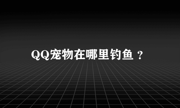 QQ宠物在哪里钓鱼 ？