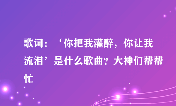 歌词：‘你把我灌醉，你让我流泪’是什么歌曲？大神们帮帮忙