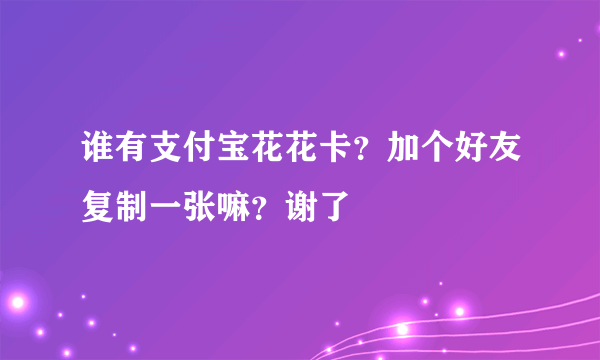 谁有支付宝花花卡？加个好友复制一张嘛？谢了