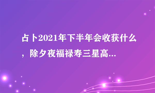 占卜2021年下半年会收获什么，除夕夜福禄寿三星高照，你希望2021你