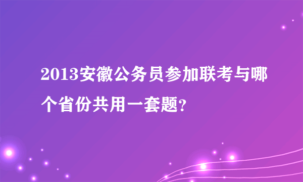 2013安徽公务员参加联考与哪个省份共用一套题？