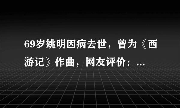 69岁姚明因病去世，曾为《西游记》作曲，网友评价：经典艺术家