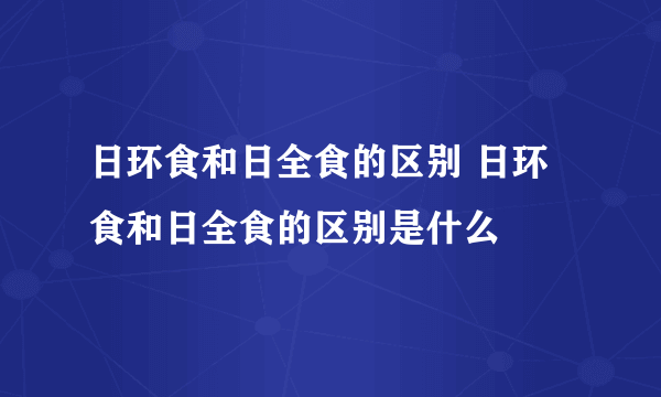 日环食和日全食的区别 日环食和日全食的区别是什么