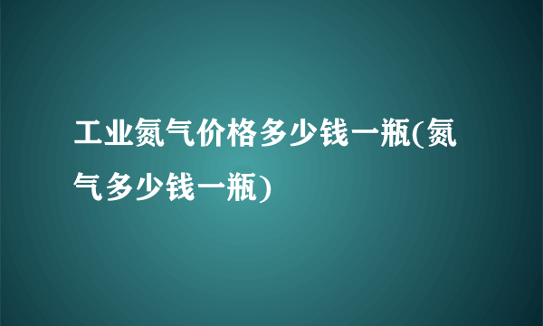 工业氮气价格多少钱一瓶(氮气多少钱一瓶)