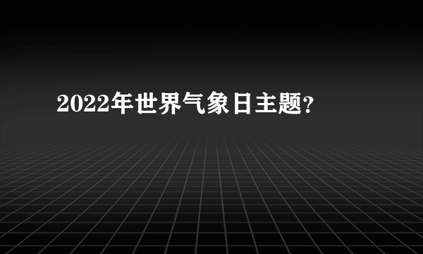 2022年世界气象日主题？