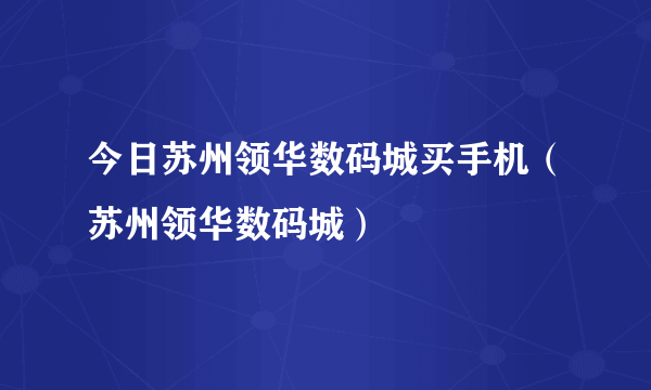 今日苏州领华数码城买手机（苏州领华数码城）