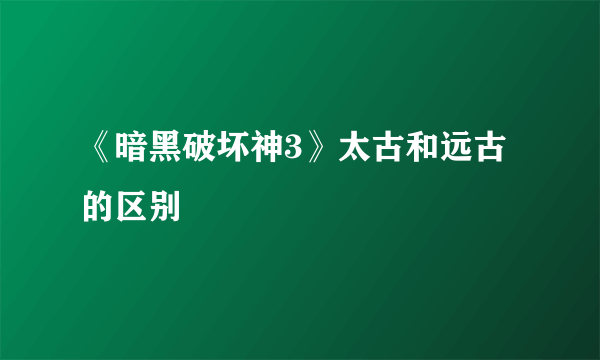 《暗黑破坏神3》太古和远古的区别