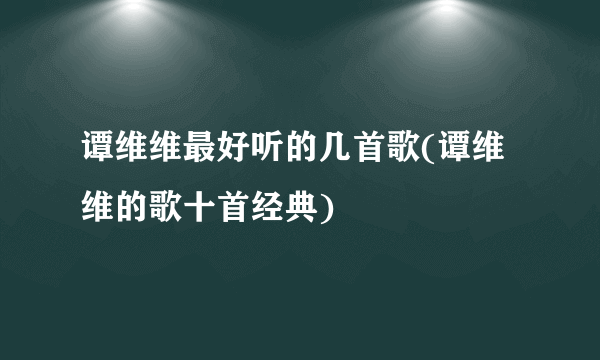 谭维维最好听的几首歌(谭维维的歌十首经典)