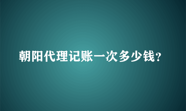 朝阳代理记账一次多少钱？