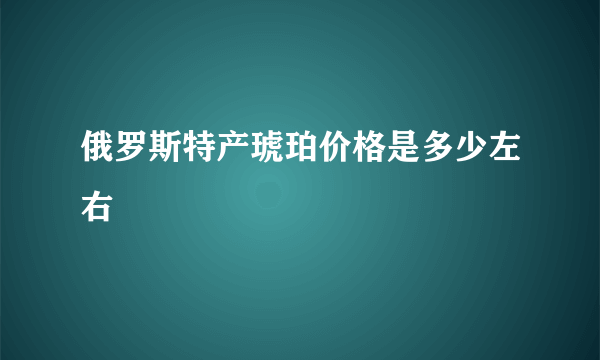 俄罗斯特产琥珀价格是多少左右