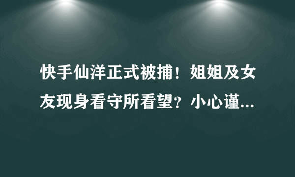 快手仙洋正式被捕！姐姐及女友现身看守所看望？小心谨慎担心被拍！