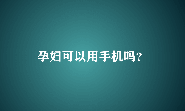 孕妇可以用手机吗？