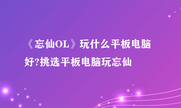 《忘仙OL》玩什么平板电脑好?挑选平板电脑玩忘仙