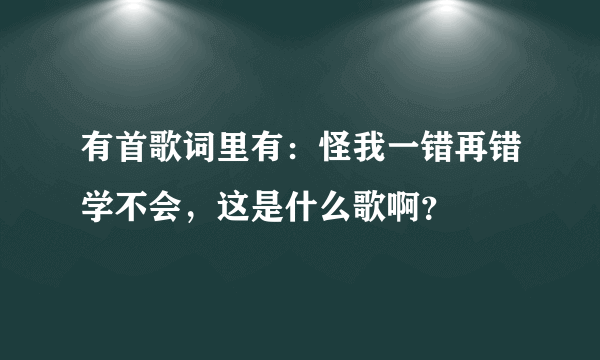 有首歌词里有：怪我一错再错学不会，这是什么歌啊？