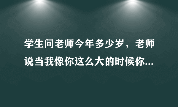 学生问老师今年多少岁，老师说当我像你这么大的时候你刚1岁；当你像我这么大的时候，我已经37岁