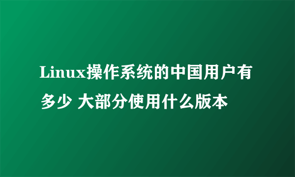 Linux操作系统的中国用户有多少 大部分使用什么版本